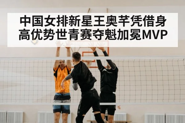 中国女排新星王奥芊凭借身高优势世青赛夺魁加冕MVP