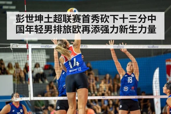 彭世坤土超联赛首秀砍下十三分中国年轻男排旅欧再添强力新生力量